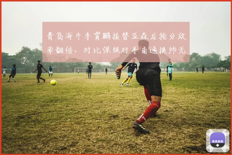 青岛海牛李霄鹏接替亚森后抢分效率翻倍，对比保级对手南通换帅无果形成鲜明反差