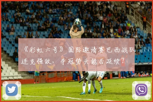 《彩虹六号》国际邀请赛巴西战队连克强敌，夺冠势头能否延续？