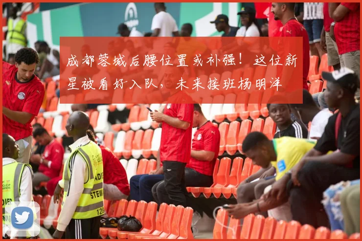成都蓉城后腰位置或补强！这位新星被看好入队，未来接班杨明洋