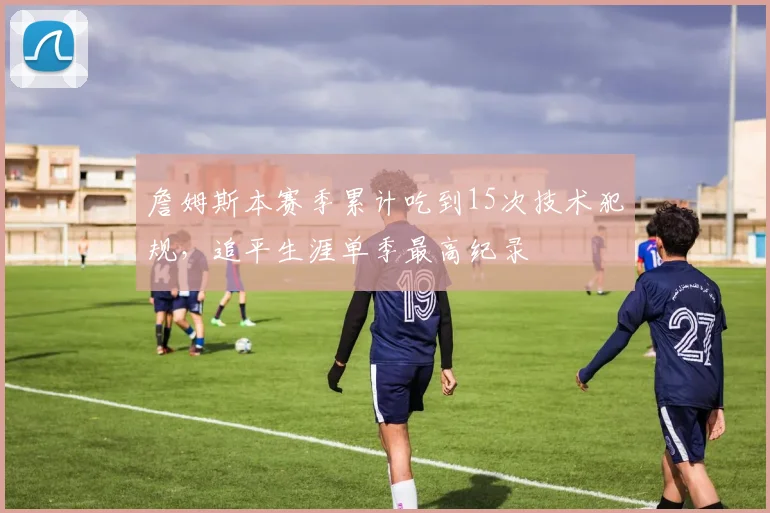 詹姆斯本赛季累计吃到15次技术犯规，追平生涯单季最高纪录
