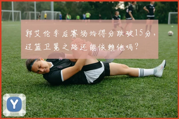 郭艾伦季后赛场均得分跌破15分，辽篮卫冕之路还能依赖他吗？