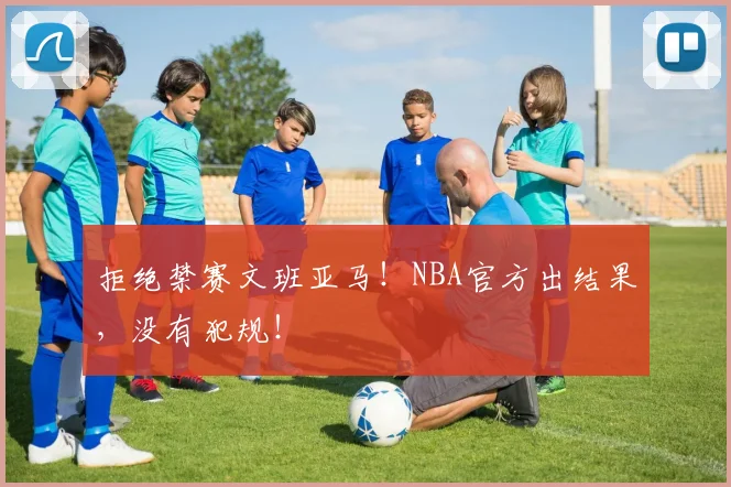 拒绝禁赛文班亚马!NBA官方出结果,没有犯规!