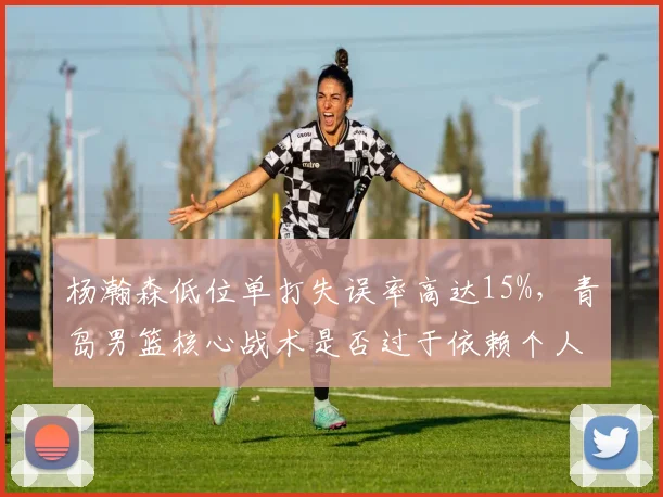 杨瀚森低位单打失误率高达15%，青岛男篮核心战术是否过于依赖个人？